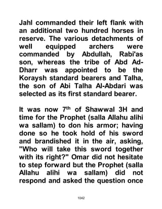 1042
took it upon himself to kill any
Muslim who lay wounded on the
battlefield. Abu Dujanah had
observed the man and as soon as he
had the opportunity he engaged him
in combat. Just two strikes of the
sword were exchanged and the
unbeliever’s sword struck and
penetrated the leather shield of Abu
Dujanah and could not be withdrawn
whereupon Abu Dujanah smote him
just once and the unbeliever drew his
last breath.
In the meantime, the Muslim archers
from their vantage point on the foot
hill of Uhud directed their shots at
Khalid and his cavalry, and many
Koraysh fell.
@THE MARTYRDOM OF HAMZA
 
