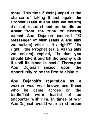 1043
Wahshi was the Abyssinian slave of
Jubair, Mut’im’s son and was known
to be an excellent spear thrower.
Jubair’s uncle Tu’aimah, son of Adi
had been killed during Badr and a
number of his relatives had also been
slain. As the Koraysh were about to
march out to Uhud, Jubair took
Wahshi to one side and had said, “If
you kill Hamza in revenge for my
uncle, I will set you free."
When the army aligned itself in
readiness for the fight, Siba from the
Koraysh came out and said, "Is there
any Muslim who will accept my
challenge in a duel?" Hamza, Abdul
Muttalib's son came forward and
said, 'O Siba, O son of Umm Anmar,
the one who circumcises ladies. Do
you challenge Allah and His
 