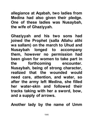 1045
hostilities and was now at its center
engaging Abu Sufyan in fierce
combat. He was at the point of
dispatching him when Shaddad, Al-
Aswad’s son came to Abu Sufyan's
aid and thrust his spear into
Hanzalah. Hanzalah fell and Shaddad
made a further thrust and the vision
of Hanzalah’s bride, Jamilah, was
fulfilled.
As Hanzalah was being martyred, the
Prophet (salla Allahu alihi wa sallam)
was made aware of his
circumstances by the angels and
turned gently to his Companions
saying, "The angels are washing your
Companion." Later, when the Prophet
(salla Allahu alihi wa sallam) spoke to
Jamilah, he comforted her telling her
that he had witnessed the angels
 