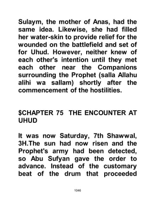 1046
taking her husband's body and
washing it between the heavens and
earth with water collected from the
clouds in silver vessels. Jamilah told
the Prophet (salla Allahu alihi wa
sallam) of her vision and that when
she had told Hanzalah what she had
seen, he had been so anxious to join
him that he left before taking a major
shower.
@THE DISOBEYED ORDER
Despite their overwhelming numbers,
the Koraysh army had been beaten
back and forced to retreat. Victory
now lay insight for the Prophet's
army and the opportunity to seize the
spoils of war presented itself to those
on the battlefield, whilst the archers
entrusted to hold a strategic position
on the foot hill slope looked down
 