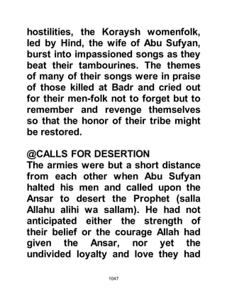 1047
and saw their Companions helping
themselves to the spoils of war.
Many of the archers thought the
hostilities were over and were eager
to claim their share of the spoils and
so forty of them disobeyed the
Prophet, (salla Allahu alihi was
sallam), and decided to abandon their
position despite his instruction. Their
commander, Abdullah, Jubair's son,
entreated them not to abandon their
posts but the temptation was too
great and all but nine obeyed the
Prophet's instruction and remained
loyal at their posts.
Khalid, Waleed's son, noticed that
many of the archers had left their
posts. Hastily, he regrouped his men
and seized the opportunity to launch
 