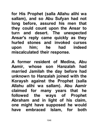 1048
an attack on the Muslims from the
rear and this was exactly the danger
the Prophet, (salla Allahu alihi was
sallam), had warned his archers
about. With the weakened position of
the archers, the assault was
successful and Abdullah, along with
the nine who remained faithful to the
instruction of the Prophet (salla
Allahu alihi wa sallam) were martyred
defending their posts.
The way was now open for Khalid as
he led an attack upon the
unsuspecting Muslims who were
busy dividing the spoils of war.
Ikrimah observed Khalid's actions
and rallied his men to come to
Khalid's assistance and joined him
on the battlefield. In the meantime
Umra, the daughter of Alqama Al-
 