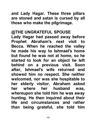105
@THE KHUZA'AH, NEW
GOVERNORS OF MECCA
The coming of the new governors did
not mean the idols were to be barred
from Ka'bah, on the contrary, some
of the Khuza'ah inclined to idolatry.
Once, when Amr, Luhai’s son, who
was one of their chieftains, was
returning from an expedition that had
taken him through the region we
know to day as Syria, he came across
the idol worshipping Moabites. Their
idols made a great impression upon
him so he asked if he might have an
idol named Hubal to take back with
him to Mecca. The Moabites agreed
and upon his return he placed it
inside the Ka’bah itself and for many
centuries after, up until the opening
of Mecca, Hubal became the chief
 