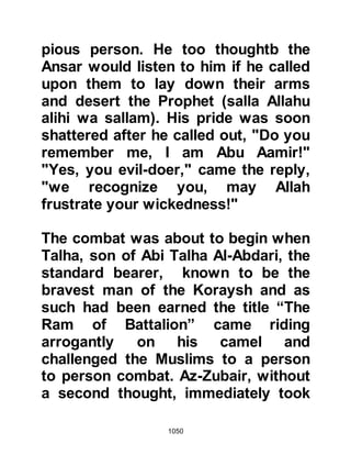 1050
Medina, whilst others fled to the
safety of the mountain despite the
Prophet's order to return and help
their ailing companions to fight.
@ABU BAKR AND HIS SON ABDUL
KA’BAH
As the Koraysh drew closer, a
challenge rang throughout the air, "I
am the son of Atik, who will come out
against me!" The challenger referred
to his ancestor and was none other
than Lady Ayesha's brother Abdul
Ka’bah, the son of Abu Bakr -- the
only male member of his family not to
enter Islam. Immediately, Abu Bakr
threw down his bow and drew his
sword prepared to engage his son in
combat. When the Prophet (salla
Allahu alihi wa sallam) saw what Abu
Bakr had done, he told him
 