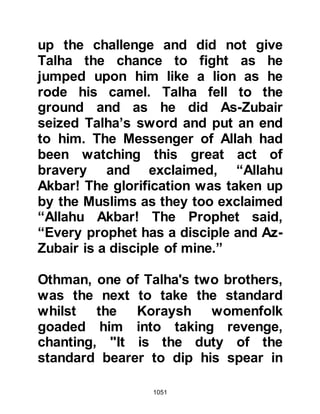 1051
compassionately to return his sword
to its hilt and go back to his place
and give him his company instead.
@ZIYAD, SON OF SUKAIN AND THE
ANSAR
Shortly after this, the Koraysh
cavalry penetrated the Muslim line of
defense and Abu Bakr's son
retreated. The Prophet (salla Allahu
alihi wa sallam) now asked his
Companions, "Who will sell
themselves for us?" No sooner had
the request been made than Ziyad,
Sukain's son together with either five
or seven Ansar -- their number is
uncertain -- with swords in hand
plunged themselves into the enemy.
All were martyred except Ziyad, who
fell to the ground after sustaining a
life-threatening wound.
 