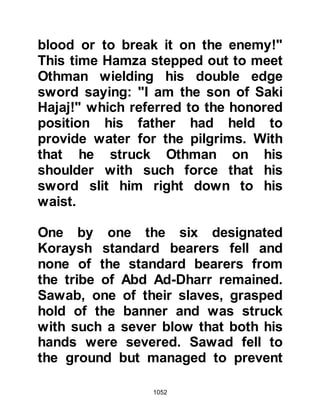 1052
It was thought that Ziyad had been
martyred along with his companions
when the Prophet (salla Allahu alihi
wa sallam) noticed Ziyad doing his
best to crawl back towards them.
Immediately, the Prophet (salla
Allahu alihi wa sallam) sent two of his
Companions to bring Ziyad to him.
Gently, the Companions picked Ziyad
up, brought him to the Prophet (salla
Allahu alihi wa sallam) and laid him
down with his head resting on the
Prophet's foot whilst the Angel of
Death took away his martyred soul.
@THE STONE
Due to the increased deterioration of
their situation, Ali, Talha, Abu
Dujanah, and Zubair, who had fought
at the front line of the encounter
 