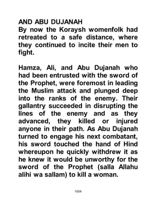 1054
Allahu alihi wa sallam) violently with
his sword on his shoulder and dealt a
heavy blow to his cheek which was
so powerful that the iron rings of his
helmet became embedded in his
cheek. As Abdullah struck the
Prophet (salla Allahu alihi wa sallam)
he cried out, “Take this from me, I am
the son of Qam’ia”. The Prophet
(salla Allahu alihi wa sallam) wiped
away the blood and was heard to say,
“I wonder how people who injury the
face of their Prophet (salla Allahu
alihi wa sallam) break his teeth can
thrive or be successful and he fell
stunned to the ground as Abdullah
made a quick retreat. But before
Abdullah got away Umm Umara
managed to strike him, whereupon he
struck back and she sustained a
major injury to her shoulder.
 