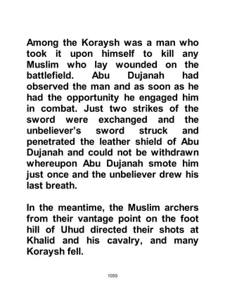 1055
However, the Prophet (salla Allahu
alihi wa sallam) remained relatively
unharmed as he wore a double suit of
armor. Nusaybah also fought
alongside Umm Umara but remained
unscathed.
@THE INJURY OF THE PROPHET
(salla Allahu alihi wa sallam)
The fighting around the Prophet
(salla Allahu alihi wa sallam)
intensified. Abu Dujanah now
protected the Prophet (salla Allahu
alihi wa sallam) using his back as a
shield and was hit by many arrows.
The reputation of Talha son of
Ubaydah Allah, as an excellent archer
had been well tried that morning; he
had fired so many arrows that three
bows lay broken on the ground and
he no longer had arrows to fire. Now,
 