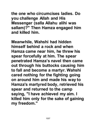 1057
Companions of the Messenger of
Allah (salla Allahu alihi wa sallam)
requested an ignorant Bedouin to ask
the Prophet (salla Allahu alihi wa
sallam) about what a person was like
who had fulfilled his vow. The
Companions were shy to ask
themselves on account of the
reverence they had for him. The
Bedouin asked the Prophet (salla
Allahu alihi wa sallam) but he did not
answer immediately. When Talha
arrived he looked at him and recited
the verse:
“Among the believers there are men
who have been true to their covenant
with Allah.
Some have fulfilled their vow dying,
and others await, unyielding to
change.” Koran 33:23.
 