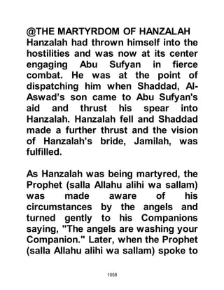 1058
Talha became a martyr some years
later after the death of the Prophet
(salla Allahu alihi wa sallam).
When the Companions saw the
extent of the Prophet’s (salla Allahu
alihi wa sallam) injuries they became
very distraught and exclaimed, "If
only you would supplicate for a curse
against them!" But the Prophet (salla
Allahu alihi wa sallam) turned to them
and said in his every caring and
gentle manner, "I was not sent to
curse, rather I was sent to invite and
as a mercy." Such was the Prophet’s
mercy and forbearance toward them
that he supplicated for those who
opposed him saying, "O Allah, guide
my tribesmen because they do not
know."
 