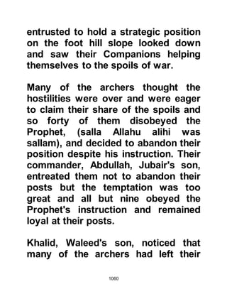 1060
unbelievers, then supplicated for
their guidance and pleaded for them
because they were yet to understand.
And so another part of the Prophet's
vision had been fulfilled -- the dent in
his sword -- which he explained
would be a wound against his
person.
Shammas from the tribe of Makhzum
now stood in front of the Prophet
(salla Allahu alihi wa sallam) and
fought with outstanding bravery
against a fresh onslaught until he fell,
whereupon another Companion took
his place.
Mus'ab, Umair's son, the standard
bearer of the Prophet (salla Allahu
alihi wa sallam) bore a resemblance
 