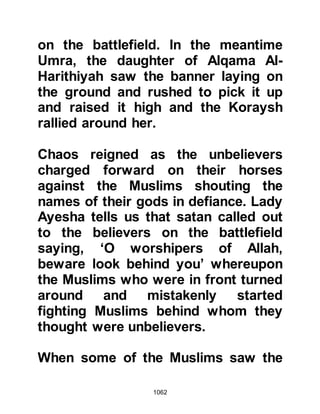 1062
Some ceased to fight and cast down
their weapons whereas others
inclined to seek the help of the
hypocrite Abdullah, Ubayy’s son and
ask him to be a go-between between
themselves and Abu Sufyan. Anas,
An-Nadir’s son saw the weapons
lying on the ground and cried out,
“What are you waiting for?” They
replied, “The Messenger of Allah
(salla Allahu alihi wa sallam) has
been killed!” Anas spurred them on
saying, “What do you live for after
Muhammad. Rouse yourself and die
for what the Messenger of Allah (salla
Allahu alihi wa sallam) has died for!”
Then he supplicated saying, “O Allah,
I apologize for what these people
have done.” Anas left them and
Sa’ad, Muadh’s son asked him where
he was going. Anas replied, “Ah, how
 