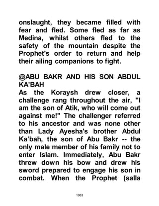 1063
fine the aroma of Paradise is, I smell
it here in Uhud” and plunged into
combat with the idolater and was
martyred. When his body was
recovered they found he had
sustained over eight wounds before
being martyred.
Ali continued to fight courageously
and put many to the sword, but as he
fought he looked constantly for the
Prophet (salla Allahu alihi wa sallam)
as he did not believe the rumor.
Thabit, Ad-Dahda’s son took up the
cry, “O kinsmen of the Ansar, if
Muhammad (salla Allahu alihi wa
sallam) has been killed, then Allah is
the Everlasting and never dies. Fight
in defense of your Faith. Allah will
help you and you will be victorious.”
 