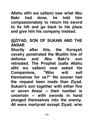 1064
Upon hearing this stirring plea some
of the Ansars rallied around him and
plunged in the battle attacking the
cavalry of Khalid. Thabit and his
companions continued to fight until
all lay martyred on the battlefield of
Uhud.
A Muhajirin came across an Ansar
covered in blood and asked, “My
brother, have you heard if
Muhammad (salla Allahu alihi wa
sallam) is dead?” The Ansar replied,
“If he has been killed, then he must
have completed the delivery of the
Message, so go fight in defense of
your religion.”
Those who had fallen into a state of
despair recovered their spirit and
abandoned their idea to surrender to
 