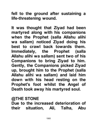 1065
Abdullah, Ubayy’s son. They too took
up arms once again, and fought
bravely and discovered much to their
great happiness that the Prophet
(salla Allahu alihi wa sallam) was still
with them.
@THE RETREAT
Despite their bravery, many believers
lay martyred on the field of Uhud; as
for the survivors, their ammunition
was almost spent. Now, the believers
were in retreat and as they made their
way higher up the slopes of Uhud the
hostilities started to subside as the
Koraysh deemed the day to be theirs.
The Koraysh army had sustained
only a minimal loss of life, but had
been weakened because hardly any
of their men or horses had been left
 