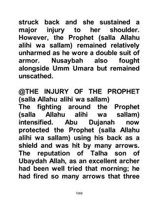 1068
incapacitated for a brief moment.
Now, in the light of the present
situation he deemed it best that he
and his Companions should
reposition themselves at the entrance
of the valley overlooking the Koraysh
camp so that they would be in a
better position to monitor their
movements.
As the Prophet (salla Allahu alihi wa
sallam) led his Companions along the
track, the pain caused by the chain
links embedded in his cheeks
became apparent upon his noble
face. The small band of Companions
stopped for a moment and Abu
Ubaydah examined the injury and
concluded that the only effective way
to remove the links would be by
extracting them with his teeth. The
 