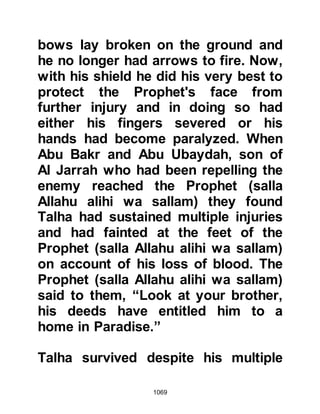 1069
Prophet (salla Allahu alihi wa sallam)
was agreeable and as he pulled the
links out the wounds started to bleed.
In an effort to cleanse the wounds,
Malik, Sinan's son from the tribe of
Khazraj sucked away the blood and
the Prophet (salla Allahu alihi wa
sallam) asked him to spit it out, but
he swallowed it. Thereafter Malik
returned to the battle and was
martyred.
Meanwhile, Abu Sufyan observed the
Companions making their way along
the mountain and attempted to
pursue them. However Omar, who
had rejoined the Prophet (salla Allahu
alihi wa sallam) together with some
more Companions hurled rocks at
him that forced Abu Sufyan to retreat.
 