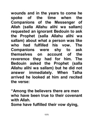 1070
@JUBILATION
The Prophet (salla Allahu alihi wa
sallam) and his Companions
continued on their way to the
entrance of the valley and as they did
Ka'b, Malik's son, who had recently
retreated with some other Muslims to
the safety of the mountain, spotted
them. At first he thought his eyes
deceived him, he had heard and
taken the rumor of the Prophet's
death to be true, yet there in front of
him was a figure, walking slowly, that
he felt sure he recognized. As Ka'b
drew nearer his heart beat faster with
joy, his eyes had not deceived him
and in great jubilation he cried out to
the others who were following
behind, "Muslims, great news, it is
the Messenger of Allah (salla Allahu
 