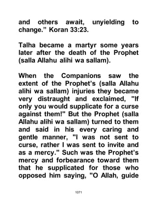 1071
alihi wa sallam)!" The Prophet (salla
Allahu alihi wa sallam) gestured to
Ka'b not to raise his voice and so the
news that the Prophet (salla Allahu
alihi wa sallam) was indeed alive
spread amongst the Muslims quietly
and there was great rejoicing in their
hearts as they raced to join him.
@THE PROPHET'S ENCOUNTER
WITH UBAYY
Ubayy, Khalaf's son had not as yet
returned to the Koraysh camp and
overheard the jubilant cry of Ka'b.
Ubayy had sworn revenge that he
would kill the Prophet (salla Allahu
alihi wa sallam) and galloped swiftly
towards him with the intent of
fulfilling his oath. As he approached
with sword drawn, he cried out,
"Muhammad, if you escape from me,
 