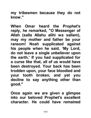 1072
may I not escape from you!" As the
Companions grouped themselves
around the Prophet (salla Allahu alihi
wa sallam) to protect him, ready to
attack Ubayy, the Prophet (salla
Allahu alihi wa sallam) told them to
step back and before Ubayy had a
chance to strike, the Prophet (salla
Allahu alihi wa sallam) took hold of
Harith, Simma's son's spear and
slightly scratched Ubayy's neck with
it. Ubayy screamed out in
excruciating pain and fell from his
horse then remounted and galloped
back to his camp.
Upon reaching the camp he was met
by his nephew Safwan and other
members of his tribe and croaked,
"Muhammad has killed me!"
However, his nephew and the others
 