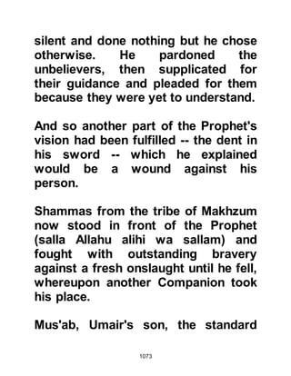 1073
paid little attention to him as they
viewed his scratch as being very
minor. Instinctively, Ubayy knew that
his time was running out and told
them, "By Allah if he spat on me with
his spittle, I would die." The Koraysh
were not inclined to pay much
attention to Ubayy's scratch, nor did
they incline to take the news that the
Prophet (salla Allahu alihi wa sallam)
was alive seriously, however the
seed of doubt had been sown.
Ubayy's fear proved to be right.
Death was soon to overtake him on
their return journey to Mecca at a
place called Sarif.
@THE RELIEF OF LADY FATIMA
When the misinformation reached
Medina that the Prophet (salla Allahu
 