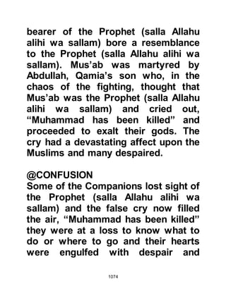 1074
alihi wa sallam) had been killed, Lady
Fatima made haste to Uhud and
caught up with the Prophet's party as
it was about to reach the entrance of
the valley. Lady Fatima was greatly
relieved to find her father alive and
only wounded, and thanked Allah for
his safety.
Meanwhile, Ali went in search of
water and came across a small pool
of water in the crevices of the rocks.
Using his shield as a container, he
scooped up some water and brought
it back to the Prophet (salla Allahu
alihi wa sallam) to quench his thirst.
However, the water was stale and
odorous, so the Prophet (salla Allahu
alihi wa sallam) declined to drink
from it, whereupon Lady Fatima used
it to wash away the blood from his
 