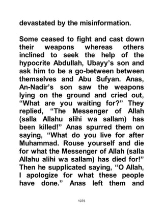 1075
face. The wounds continued to bleed
and so in attempt to stop the
bleeding, a piece of matting was
scorched and placed over the
wounds whereupon the bleeding
ceased.
The Prophet (salla Allahu alihi wa
sallam), was very anxious for the
safety of his Companions and felt
they were too exposed to take their
rest at the entrance of the valley, so
he ordered his Companions to climb
to higher ground. There was no easy
way up the mountain slope, so the
Prophet (salla Allahu alihi wa sallam)
started to raise himself up to one of
its ledges. Despite Talha’s multiple
wounds, when he saw what the
Prophet (salla Allahu alihi wa sallam)
was doing, he bent down and lifted
 