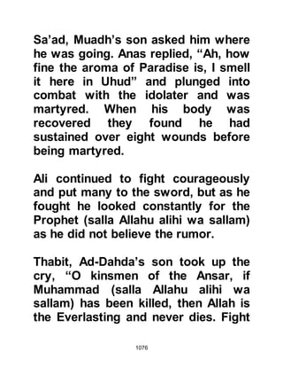 1076
him up so that he might more easily
reach the ledge, whereupon the
Prophet (salla Allahu alihi wa sallam)
announced, “Whosoever wishes to
look upon a martyr walking upon the
earth should look at Talha, the son of
Ubaydi-Allah.”
@HEALING MIRACLES
Amongst the many miraculous
healings at Uhud were those of
Qatadah, Kulthum, and Abdullah.
During the encounter Qatadah
engaged An-Numan in combat. As
they fought, Qatadah was struck so
severely that his eye-ball came out of
its socket and hung down up his
cheek. When the fighting died down
Qatadah made his way back to the
Prophet (salla Allahu alihi wa sallam)
 