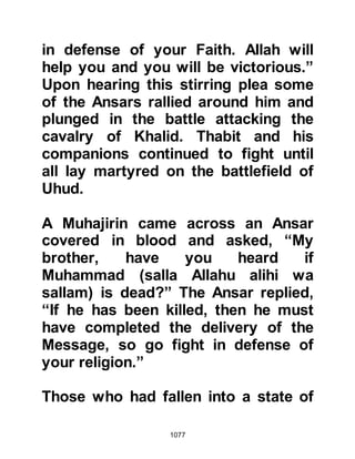 1077
whereupon the Prophet (salla Allahu
alihi wa sallam) took pity on him and
supplicated as he placed his eye-ball
back into its socket. From that time
onward Qatadah would be heard
telling his companions that the eye
restored by the Prophet (salla Allahu
alihi wa sallam) had the strongest
vision.
An arrow aimed at Kulthum, the son
of Al Husain severely pierced his
throat. When the Prophet (salla
Allahu alihi wa sallam) saw what had
happened he supplicated then puffed
some of his saliva upon the wound
and his throat healed instantly.
Abdullah, Anies' son sustained a
severe wound to his head. Once
again the Prophet (salla Allahu alihi
 