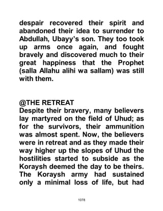 1078
wa sallam) supplicated and puffed
some of his saliva upon the wound
and it healed. When Abdullah told his
companions about the miraculous
healing, he would add, "It never
turned septic!"
@THE KORAYSH CAMP
As the Prophet (salla Allahu alihi wa
sallam) and his Companions took
their rest, many of the Koraysh
picked their way through the dead on
the battlefield searching for the
Prophet's body whilst others either
buried their dead or tended to the
wounded. They had lost only twenty-
two of their men however their
casualties, both human and animal,
were substantial.
Wahshi now went to Hind to tell her
 