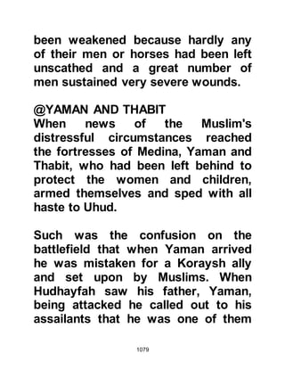 1079
he had succeeded in his mission and
referred her to where Hamza’s body
lay, whereupon Hind went to his
body, ripped open his belly and
gouged out his liver. To fulfill her
oath and hatred towards Hamza, she
bit a piece of his liver, chewed,
swallowed some and spat out the
remainder. Then she cut off his nose
and ears. From that day onwards she
was referred during that period to as
'Jigar Khwar' - the liver eater.
Other Koraysh women delighted in
similar barbaric activities and all but
one of the bodies were savagely
mutilated. The body that escaped
further mutilation was that of
Hanzalah. His father, who had fought
alongside the Koraysh, pleaded with
them to leave his body alone and so
 