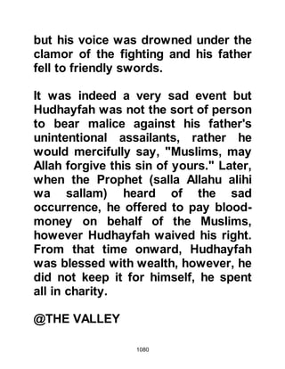 1080
his body was left where it lay.
Hanzalah lay near the mutilated
bodies of his relatives, Hamza and
Abdullah, Jahsh's son. When it was
time for their burial the Companions
remarked upon the serenity that
radiated from his face and
commented that his hair remained
wet from the washing of the angels.
@THE REACTION OF THE KORAYSH
ALLIES
On account of the Koraysh not being
able to find the body of the Prophet
(salla Allahu alihi wa sallam) many
began to believe Ubayy. However,
they had not discounted the matter of
his death completely as there
remained the possibility that his body
lay somewhere on the slopes of
 