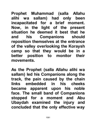 1081
Mount Uhud itself.
@THE SEARCH FOR HAMZA’S BODY
Later that day, Harith, As-Simmah's
son was sent by the Prophet (salla
Allahu alihi wa sallam) to search for
Hamza's body. When he came across
it he was so shaken by his condition
that he just stood there transfixed,
staring over him for a long time
unable to comprehend how anyone
could have acted in such a barbaric
manner.
When Harith did not return, the
Prophet (salla Allahu alihi wa sallam)
sent Ali to look for him and together
they returned to the Prophet (salla
Allahu alihi wa sallam). The Prophet
(salla Allahu alihi wa sallam) asked
Harith and Ali to lead him to Hamza's
 