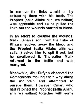 1082
body. As the Prophet (salla Allahu
alihi wa sallam) gazed down at
Hamza, his heart overflowed with
great sorrow and anger as he wept
considerably, and said, "I have never
felt more anger than that which I feel
now. Next time when Allah gives me
victory over the Koraysh, I shall
mutilate seventy of their dead."
Shortly after a Revelation was sent
down saying:
"If you punish, let your punishment
be proportionate to the punishment
you received.
But if you are patient, it is better for
the patient.
Be patient; yet your patience is only
by the help of Allah.
Do not grieve for them (the
unbelievers),
 