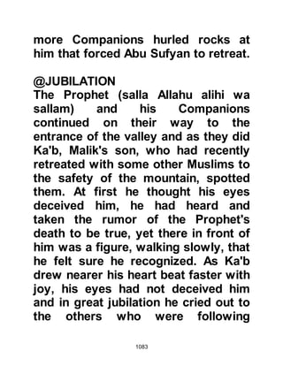 1083
nor distress yourself because of their
devising.
Allah is with the cautious and those
who do good.”
Koran 16:126-128
After receiving these verses the
Prophet (salla Allahu alihi wa sallam)
withdrew his intention and forbade
mutilation.
@THE BELIEVING LADIES
Whilst the Koraysh womenfolk were
engrossed in their barbaric revenge,
Ladies Fatima, Umm Sulaym, and
Umm Salit tended to the wounds of
the believers and brought them
water.
By now several ladies had set out
from Medina to nurse the wounded,
 