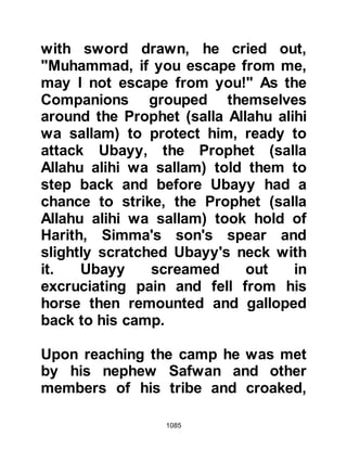 1085
"We belong to Allah and to Him we
shall return.”
Koran 2:156
and supplicated for his soul.
@THE LOVE OF AN ANSAR LADY
When the news reached an Ansar
lady that not only had her father been
martyred, but also her husband and
son, she became patient. However,
when she heard the misinformation
that the Prophet (salla Allahu alihi wa
sallam) had been taken from them, it
consumed her every thought and she
put aside her own personal loss and
made straight for Uhud.
When she saw the Prophet (salla
Allahu alihi wa sallam) and realized
 