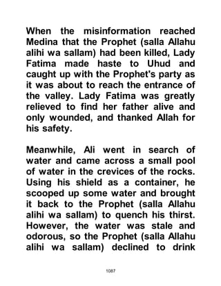 1087
themselves with their final
preparations, Abu Sufyan, who was
anxious to learn whether or nor the
Prophet (salla Allahu alihi wa sallam)
was dead or alive, rode out alone on
his horse toward the mountain.
Upon reaching the mountain he drew
his ride to a halt and, looking up in
the direction where the Muslims had
last been seen, called out,
"Exaltations to Hubal, may your
religion prevail!" When the Prophet
(salla Allahu alihi wa sallam) heard
this he instructed Omar to reply,
"Allah is the Greatest, Exalted in
Majesty. We are not equal. Our
martyred are in Paradise -- your dead
are in the Fire." Obediently, Omar
arose, went to the ledge of the
mountain, and called out with the
 