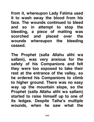 1088
words of the Prophet (salla Allahu
alihi wa sallam).
Abu Sufyan recognized Omar's voice
and called up to him, "Omar, in the
Name of Allah, I entreat you, is
Muhammad dead?" Whereupon Omar
replied, "By Allah, no! Even now he
hears what you are saying!" Strange
as it may seem, Abu Sufyan replied,
"I believe you, your word is truer than
that of Abdullah, Qami'a's son." ”You
will find some of your men mutilated.
I did not encourage my men to do so,
but I do not feel sorry for their
action!"
Then he cried out, "May Badr be our
meeting place next year!" When the
Prophet (salla Allahu alihi wa sallam)
heard this he sent another of his
 