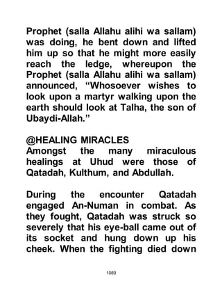 1089
Companions to the ledge with the
message, "That is a confirmed
agreement between us."
When Abu Sufyan returned to his
army he found them assembled on
the far side of the valley awaiting his
order to march. They set out in a
southerly direction and it was feared
they might now march on Medina.
With this in mind the Prophet (salla
Allahu alihi wa sallam) asked for a
volunteer to follow the army and
bring back word of their movements.
Seventy Muslims volunteered,
including Abu Bakr and Zubair,
however it was Sa’ad from the tribe
of Zuhrah who was chosen. Before
he departed the Prophet (salla Allahu
alihi wa sallam) wisely informed him,
 