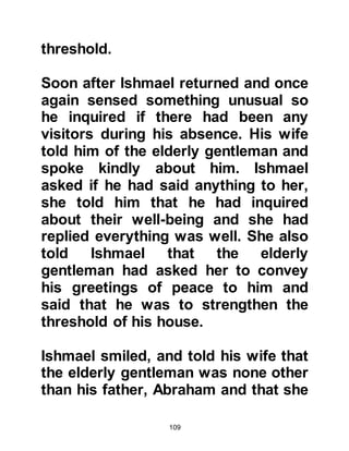 109
and believed in the Oneness of the
Creator. Their ancestors had chosen
to settle in that barren region after
their persecution on account of a
prophecy described in their ancient
Holy Books that heralded the arrival
of a new prophet to be born there.
Each family hoped that the prophet
would arise from their own family or
tribe.
@THE TRIBE OF KORAYSH
Among the descendants of Prophet
Ishmael arose the powerful yet
chivalrous, honorable, and noble
tribe of Koraysh. Their hospitality
and generosity, especially to
pilgrims, was well recognized and it
was from this honored lineage that
Prophet Muhammad (salla Allahu
alihi wa sallam) was destined to be
 