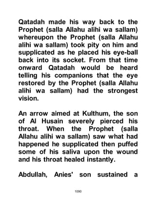 1090
"If they are leading their horses and
riding their camels they are destined
for Mecca, however, if they are riding
their horses and leading their camels
they are destined for Medina. By Him
in whose Hand is my soul, if that is
their aim, I will overtake and fight
them." Sa’ad wasted no time and
climbed down the mountain slope,
mounted the Prophet's horse, and set
out upon his mission.
@THE MARTYR WHO NEVER
OFFERED AN OBLIGATORY PRAYER
Among the mortally wounded on the
battlefield was Usayrim, a man from
Medina. When the Ansar came across
him they were indeed very surprised
to find him there. Many were the
times they had spoken to him about
Islam, but he had always been
 