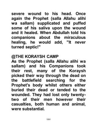 1091
hesitant to embrace it, saying, "If
only I could be sure it was true, I
would not hesitate."
Gently, the Ansar inquired what had
brought him to Uhud and asked on
which side he had fought. Usayrim,
who was by now very weak, told
them that he had fought along with
them and when they asked why he
had done so he replied that it was for
Islam because in his heart he
believed in the Oneness of Allah and
the teachings of Prophet Muhammad
(salla Allahu alihi wa sallam). As his
frail voice weakened, Usayrim told
his companions that earlier that
morning he had armed himself with is
sword and set off for Uhud to join the
Messenger of Allah (salla Allahu alihi
wa sallam) and had fought until he
 