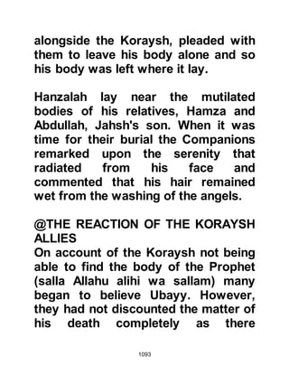 1093
him that the Messenger of Allah (salla
Allahu alihi wa sallam) is asking
about you.”
Zayd searched among the bodies on
the battlefield until he came across
Sa’ad who was at the point of death.
Sa’ad had been mortally wounded
and sustained no less than seventy
wounds and lay with a spear and an
arrow protruding from his body.
Gently Zayd told him that the
Messenger of Allah (salla Allahu alihi
wa sallam) sent him the greetings of
peace and had asked about him.
Sa’ad in a weakened voice replied,
“May the peace be upon the
Messenger of Allah (salla Allahu alihi
wa sallam). Tell him I smell the aroma
of Paradise, and tell my people, the
Ansar, that they will not be excused
 