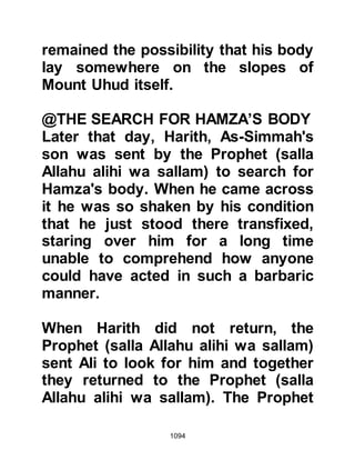 1094
before Allah if the Messenger of Allah
(salla Allahu alihi wa sallam) is hurt
while they live.” Shortly thereafter the
angels took away the soul of Sa’ad.
@THE MAN WHO FOUGHT FOR
OTHER THAN THE SAKE OF ALLAH
During the search for the wounded
on the battlefield the Companions
came across Qazman who had fought
heroically and slain no less than
seven unbelievers. Qazman was
mortally wounded and so the
Companions decided to carry him
back to the home of the Bani Zufr to
be nursed. As the Companions laid
him down the Muslims spoke gently
to him and gave him the glad tidings
of Paradise. Much to their surprise
Qazman replied, “By Allah, I fought
for the pride of my people, had it not
 