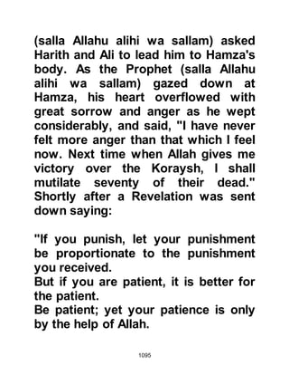 1095
been for that I would never have
fought.” Qazman’s condition
continued to deteriorate and he could
no longer bear the pain of his
wounds so he committed suicide.
Prior to his death, the Messenger of
Allah (salla Allahu alihi wa sallam)
had told his Companions that
Qazman would be an inhabitant of
the Fire.
@THE SUPPLICATION OF THE
PROPHET (salla Allahu alihi wa
sallam)
After the unbelievers had left the
Messenger (salla Allahu alihi wa
sallam) told his Companions, “Line
up in order that I praise my Lord, the
Mighty, the Glorified.” So they lined
up behind him. He said, ‘O Allah, all
Praise is for You. O Allah there is no
 
