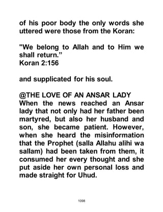 1098
could and was now in sight of the
Koraysh. It gladdened his heart when
he saw the Koraysh leading their
horses and riding their camels, and
so he sped back to the Prophet (salla
Allahu alihi wa sallam) to convey the
good news.
In the years that were to follow, Amr,
who had fought with the Koraysh at
Uhud but later converted to Islam
said, "We heard of ibn Ubayy's return
to Medina with one third of the
Prophet's army, together with other
men from the tribes of Khazraj and
Aws. It was because of that we were
unsure whether or not they would
return and attack. Many of our men
were wounded and most of our
horses had been injured by arrows,
that is why we decided to return to
 