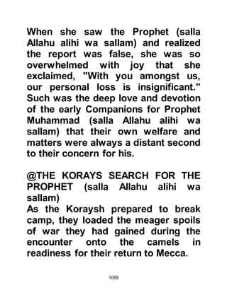 1099
Mecca."
@THE BURIAL OF THE MARTYRED
The bodies of the martyred were laid
to rest in graves dug near the place
where Hamza had fallen. Some were
buried alone, whereas others were
buried together -- Hamza and
Abdullah, Jubair's son whose body
was also badly mutilated were among
those buried together.
Such had been their poverty that
there was scarcely enough cloth to
suffice as a complete shroud for any
of the martyrs. If their head was
covered, their feet remained
uncovered, and if their feet were
covered their head remained
uncovered. In order that they should
be covered, fragrant grasses were
 