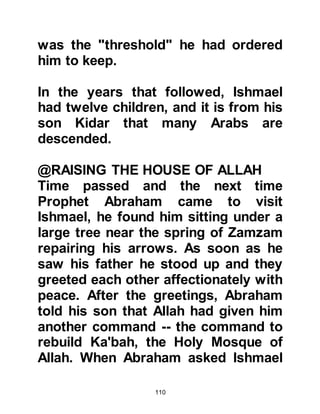110
born.
Approximately four hundred years
after Prophet Jesus’ ascent, a man
from Koraysh called Ksay, married
Hubba the daughter of Hulayl, chief
of the Khuza'ah. Ksay was a
prominent Arab and Hulayl preferred
him to his own sons.
Hulayl died during a skirmish which
was later resolved through
arbitration. Each party agreed that
Ksay should become the new
governor of Mecca and receive the
much-coveted custodianship of
Ka’bah. Ksay accepted the
appointment and sent for the rest of
his family, then settled them near the
Ka'bah.
 