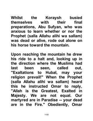 1100
used to shroud the uncovered limbs.
With compassion and tenderness,
Prophet Muhammad (salla Allahu
alihi wa sallam) told his Companions
that the bodies of the martyred were
not to be washed in the customary
Islamic manner before burial. Then
he gave his Companions the good
news that on the Day of Judgement
the martyrs will be raised, without
pain, with their wounds bleeding and
that although the color will be that of
blood there will be no odor of blood
at all, as it will have been replaced
with the delicate fragrance of musk.
The Prophet (salla Allahu alihi wa
sallam) told his Companions that the
souls of those who were martyred are
transported by the birds of Paradise
in the Gardens of Paradise where
 