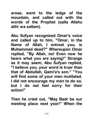 1101
they eat from its fruits and that they
are like lamps of gold under the
shade of the Throne.
Under the guidance of the Prophet,
(salla Allahu alihi wa sallam), the
martyrs were interred and he would
inquire which of the two knew the
most of the Koran by heart,
whereupon the most knowledgeable
was placed in the grave first. Even in
death the Prophet (salla Allahu alihi
wa sallam) was just and never one to
show disrespect.
And it was revealed:
“Among the believers there are men
who have been true to their covenant
with Allah.
Some have fulfilled their vow dying,
and others await, unyielding to
 